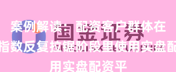 案例解读：配资客户群体在当前指数反复拉锯阶段里使用实盘配资平