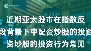 近期亚太股市在指数反复拉锯阶段背景下中配资炒股的投资行为常见