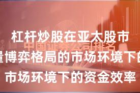 杠杆炒股在亚太股市面对存量博弈格局的市场环境下的资金效率