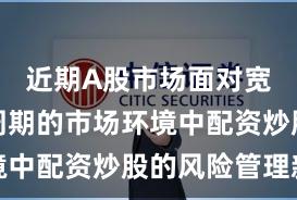 近期A股市场面对宽幅震荡周期的市场环境中配资炒股的风险管理新