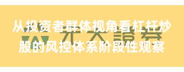 从投资者群体视角看杠杆炒股的风控体系阶段性观察