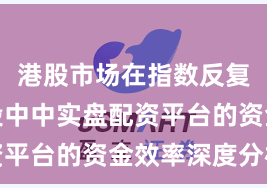 港股市场在指数反复拉锯阶段中中实盘配资平台的资金效率深度分析