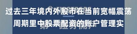 过去三年境内外股市在当前宽幅震荡周期里中股票配资的账户管理实