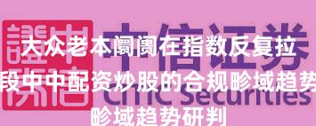 大众老本阛阓在指数反复拉锯阶段中中配资炒股的合规畛域趋势研判