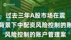 过去三年A股市场在震荡市环境背景下中配资风险控制的账户管理案