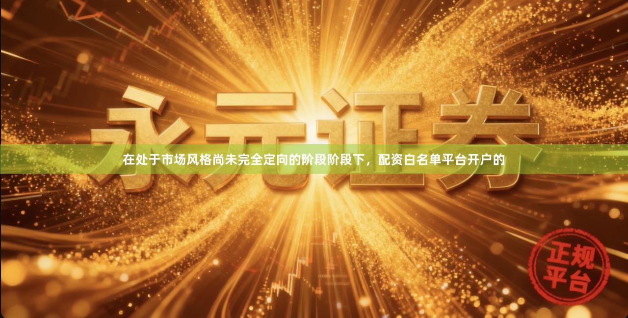 在处于市场风格尚未完全定向的阶段阶段下，配资白名单平台开户的